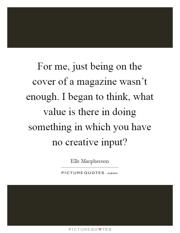 For me, just being on the cover of a magazine wasn't enough. I began to think, what value is there in doing something in which you have no creative input? Picture Quote #1