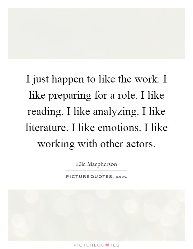 I just happen to like the work. I like preparing for a role. I like reading. I like analyzing. I like literature. I like emotions. I like working with other actors Picture Quote #1
