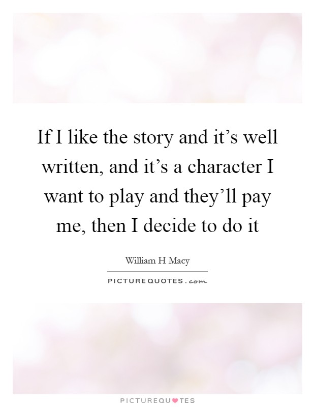If I like the story and it's well written, and it's a character I want to play and they'll pay me, then I decide to do it Picture Quote #1