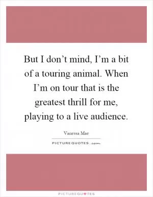 But I don’t mind, I’m a bit of a touring animal. When I’m on tour that is the greatest thrill for me, playing to a live audience Picture Quote #1