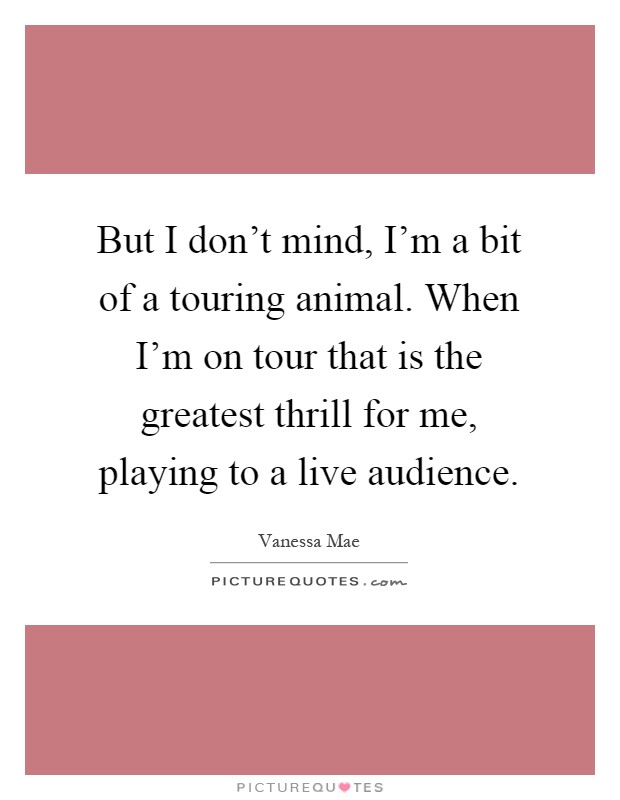 But I don't mind, I'm a bit of a touring animal. When I'm on tour that is the greatest thrill for me, playing to a live audience Picture Quote #1