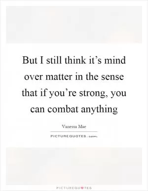 But I still think it’s mind over matter in the sense that if you’re strong, you can combat anything Picture Quote #1