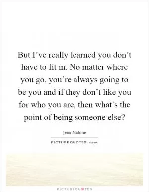 But I’ve really learned you don’t have to fit in. No matter where you go, you’re always going to be you and if they don’t like you for who you are, then what’s the point of being someone else? Picture Quote #1