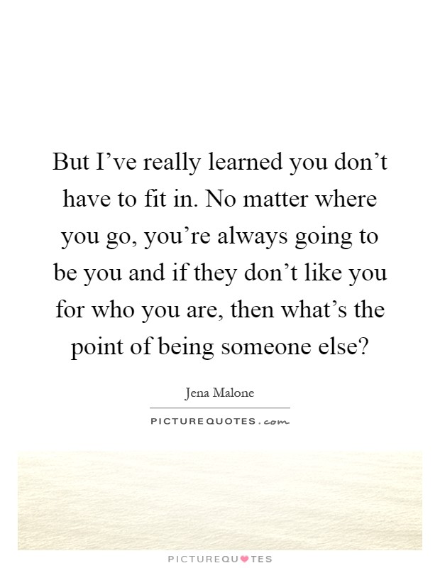 But I've really learned you don't have to fit in. No matter where you go, you're always going to be you and if they don't like you for who you are, then what's the point of being someone else? Picture Quote #1