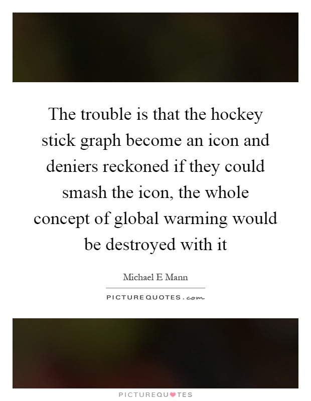 The trouble is that the hockey stick graph become an icon and deniers reckoned if they could smash the icon, the whole concept of global warming would be destroyed with it Picture Quote #1
