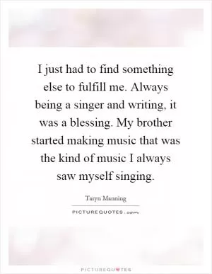 I just had to find something else to fulfill me. Always being a singer and writing, it was a blessing. My brother started making music that was the kind of music I always saw myself singing Picture Quote #1