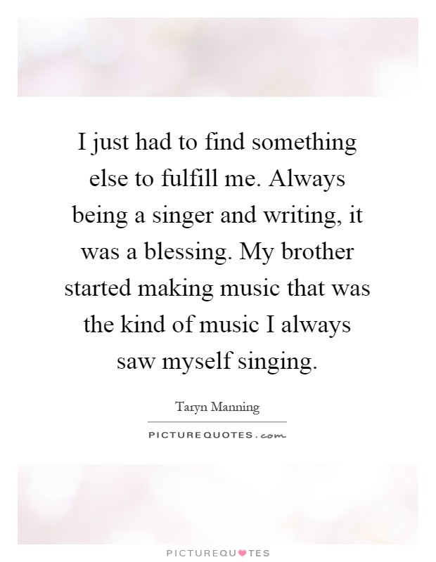 I just had to find something else to fulfill me. Always being a singer and writing, it was a blessing. My brother started making music that was the kind of music I always saw myself singing Picture Quote #1