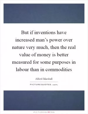 But if inventions have increased man’s power over nature very much, then the real value of money is better measured for some purposes in labour than in commodities Picture Quote #1
