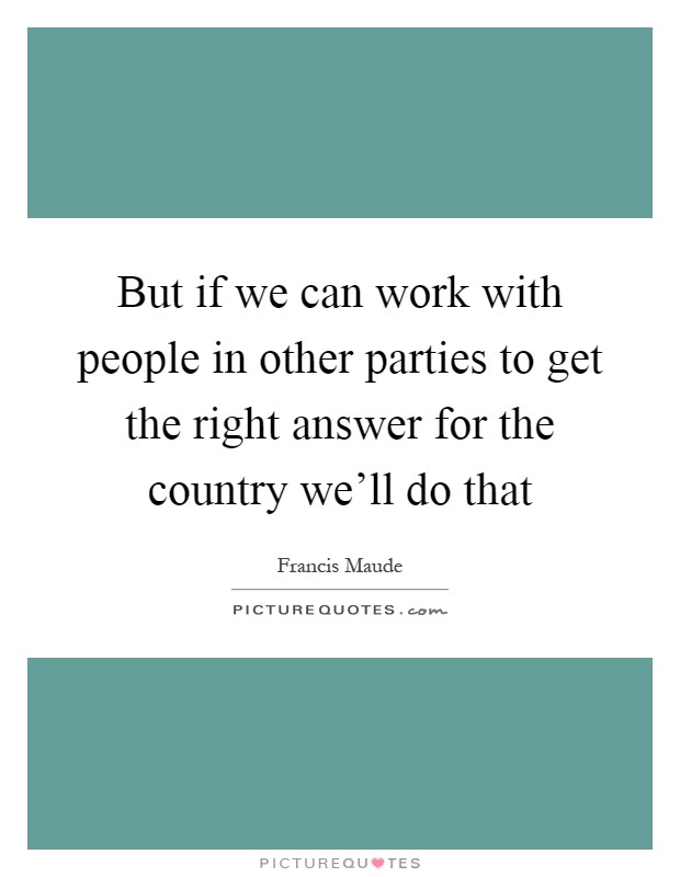 But if we can work with people in other parties to get the right answer for the country we'll do that Picture Quote #1