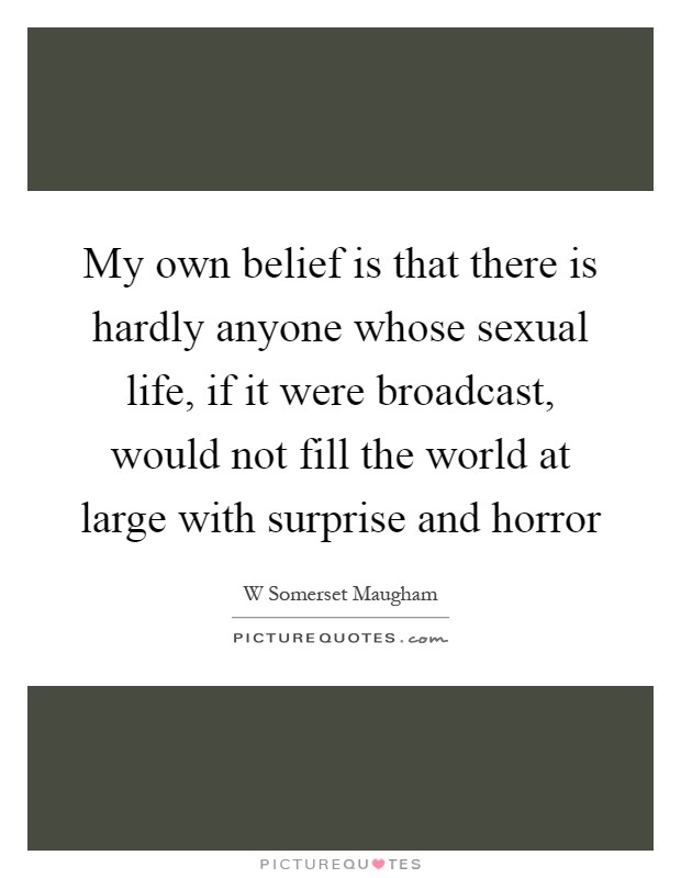 My own belief is that there is hardly anyone whose sexual life, if it were broadcast, would not fill the world at large with surprise and horror Picture Quote #1