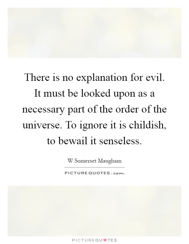 There is no explanation for evil. It must be looked upon as a necessary part of the order of the universe. To ignore it is childish, to bewail it senseless Picture Quote #1