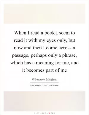 When I read a book I seem to read it with my eyes only, but now and then I come across a passage, perhaps only a phrase, which has a meaning for me, and it becomes part of me Picture Quote #1