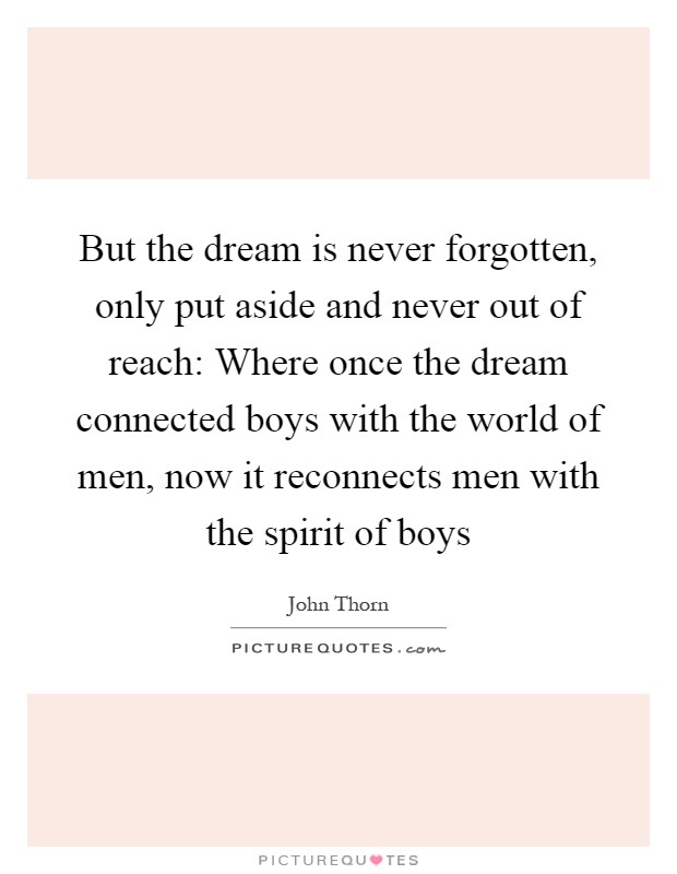 But the dream is never forgotten, only put aside and never out of reach: Where once the dream connected boys with the world of men, now it reconnects men with the spirit of boys Picture Quote #1