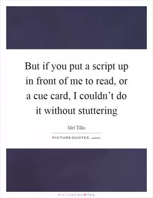 But if you put a script up in front of me to read, or a cue card, I couldn’t do it without stuttering Picture Quote #1
