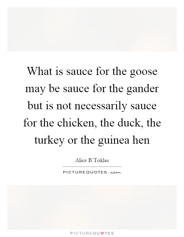 What is sauce for the goose may be sauce for the gander but is not necessarily sauce for the chicken, the duck, the turkey or the guinea hen Picture Quote #1
