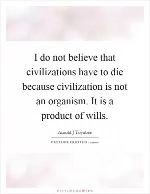 I do not believe that civilizations have to die because civilization is not an organism. It is a product of wills Picture Quote #1
