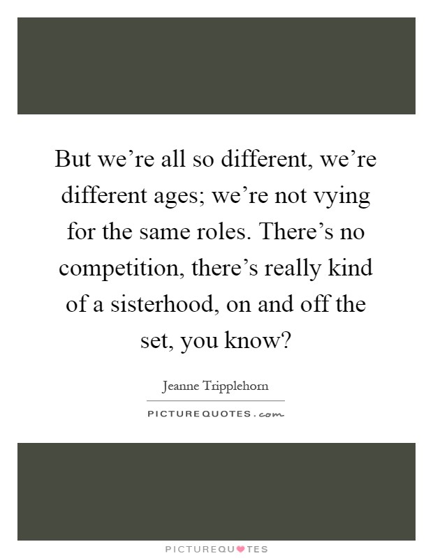 But we're all so different, we're different ages; we're not vying for the same roles. There's no competition, there's really kind of a sisterhood, on and off the set, you know? Picture Quote #1