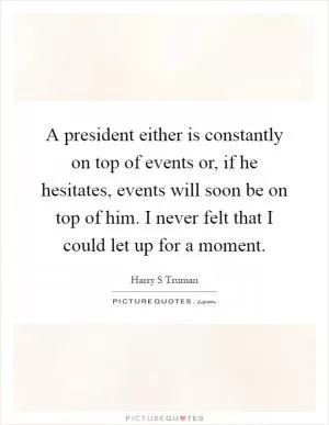 A president either is constantly on top of events or, if he hesitates, events will soon be on top of him. I never felt that I could let up for a moment Picture Quote #1