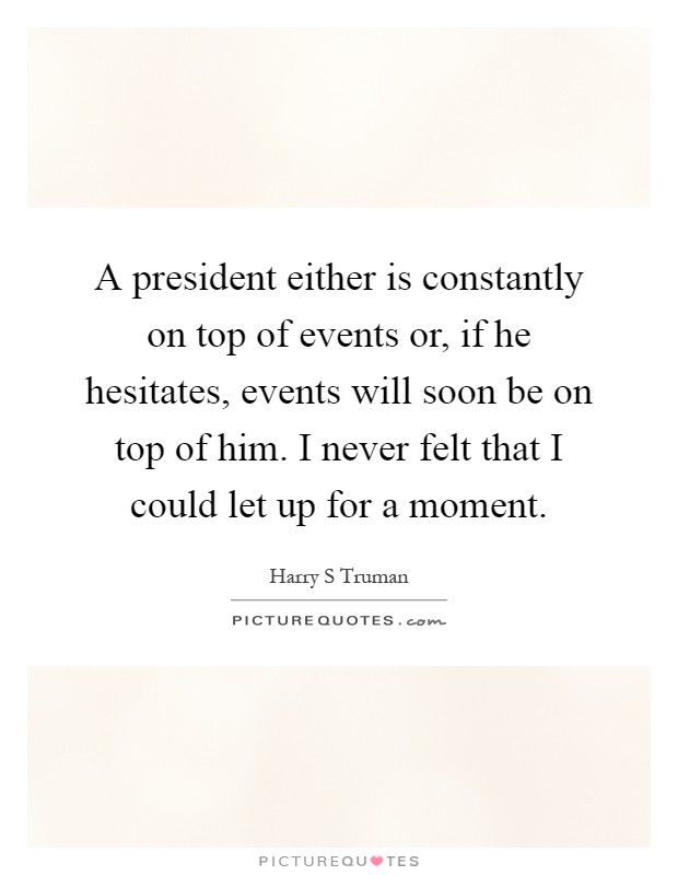 A president either is constantly on top of events or, if he hesitates, events will soon be on top of him. I never felt that I could let up for a moment Picture Quote #1