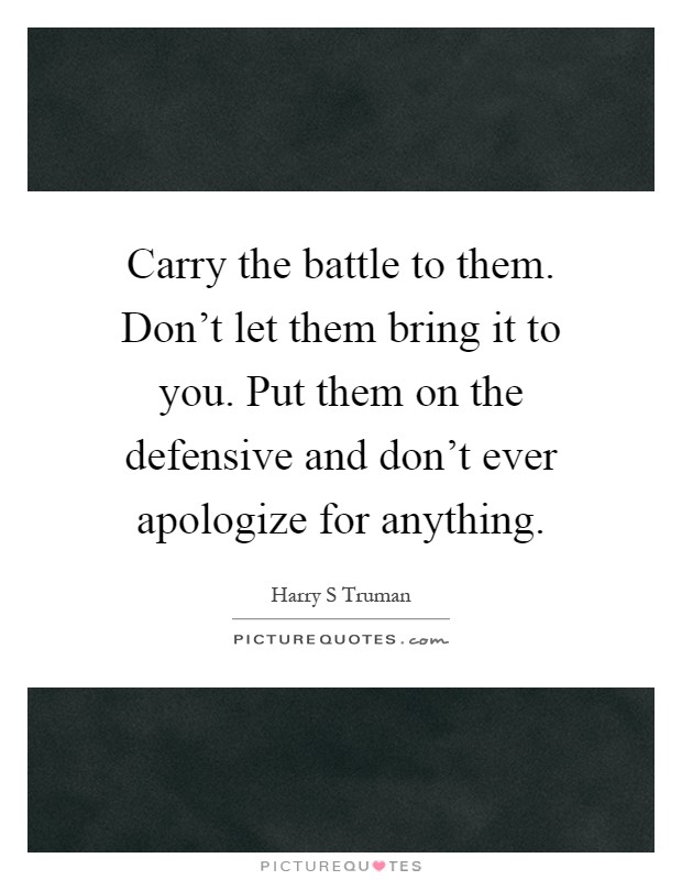 Carry the battle to them. Don't let them bring it to you. Put them on the defensive and don't ever apologize for anything Picture Quote #1