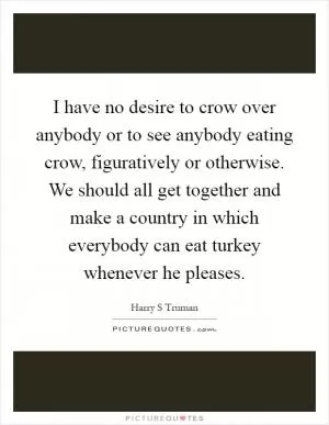 I have no desire to crow over anybody or to see anybody eating crow, figuratively or otherwise. We should all get together and make a country in which everybody can eat turkey whenever he pleases Picture Quote #1