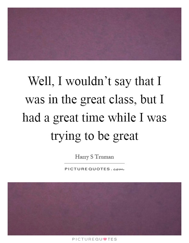 Well, I wouldn't say that I was in the great class, but I had a great time while I was trying to be great Picture Quote #1