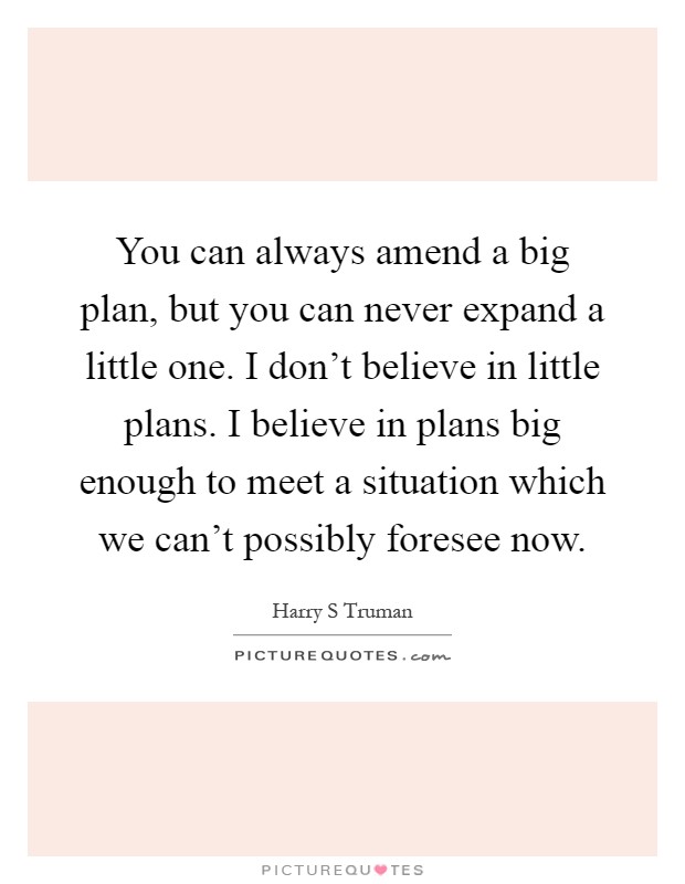 You can always amend a big plan, but you can never expand a little one. I don't believe in little plans. I believe in plans big enough to meet a situation which we can't possibly foresee now Picture Quote #1