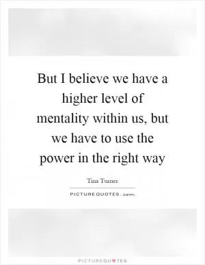 But I believe we have a higher level of mentality within us, but we have to use the power in the right way Picture Quote #1