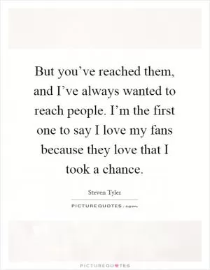 But you’ve reached them, and I’ve always wanted to reach people. I’m the first one to say I love my fans because they love that I took a chance Picture Quote #1