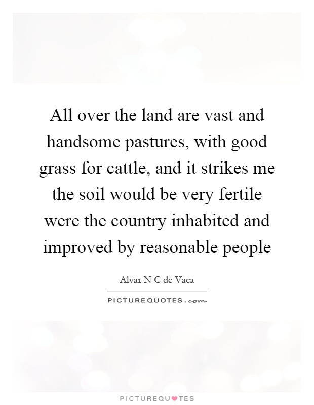 All over the land are vast and handsome pastures, with good grass for cattle, and it strikes me the soil would be very fertile were the country inhabited and improved by reasonable people Picture Quote #1