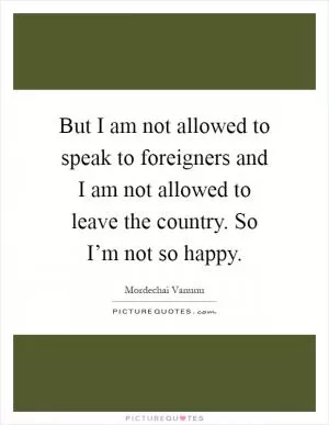 But I am not allowed to speak to foreigners and I am not allowed to leave the country. So I’m not so happy Picture Quote #1