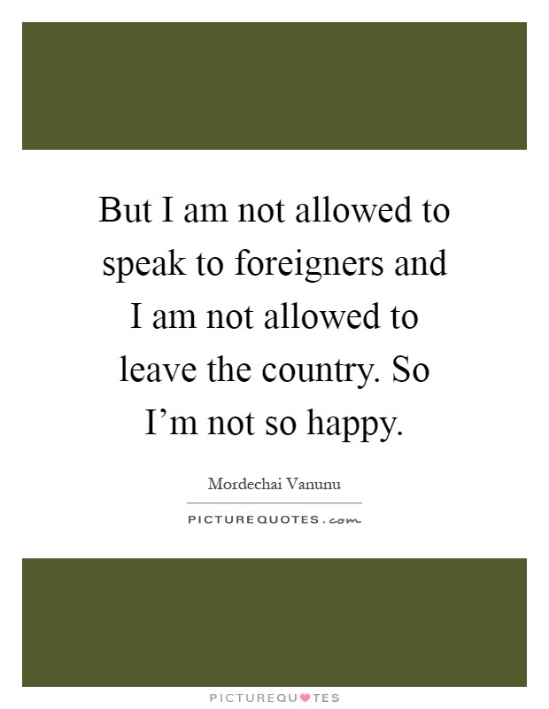 But I am not allowed to speak to foreigners and I am not allowed to leave the country. So I'm not so happy Picture Quote #1