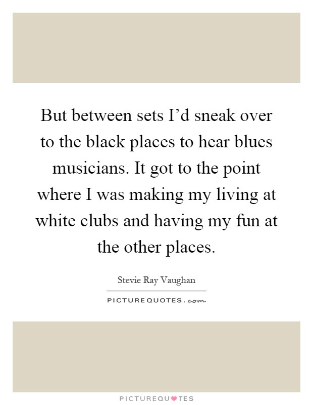 But between sets I'd sneak over to the black places to hear blues musicians. It got to the point where I was making my living at white clubs and having my fun at the other places Picture Quote #1