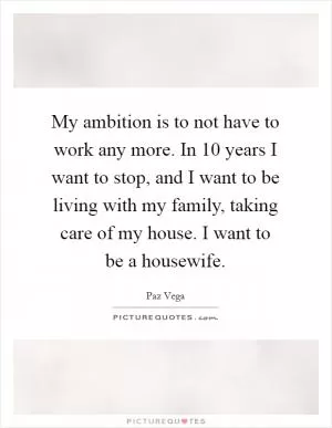My ambition is to not have to work any more. In 10 years I want to stop, and I want to be living with my family, taking care of my house. I want to be a housewife Picture Quote #1