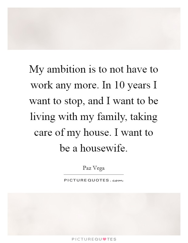 My ambition is to not have to work any more. In 10 years I want to stop, and I want to be living with my family, taking care of my house. I want to be a housewife Picture Quote #1