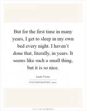 But for the first time in many years, I get to sleep in my own bed every night. I haven’t done that, literally, in years. It seems like such a small thing, but it is so nice Picture Quote #1