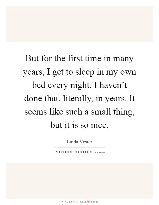 But for the first time in many years, I get to sleep in my own bed every night. I haven't done that, literally, in years. It seems like such a small thing, but it is so nice Picture Quote #1