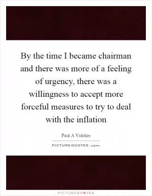 By the time I became chairman and there was more of a feeling of urgency, there was a willingness to accept more forceful measures to try to deal with the inflation Picture Quote #1