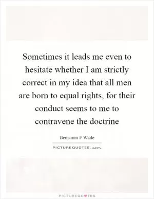 Sometimes it leads me even to hesitate whether I am strictly correct in my idea that all men are born to equal rights, for their conduct seems to me to contravene the doctrine Picture Quote #1