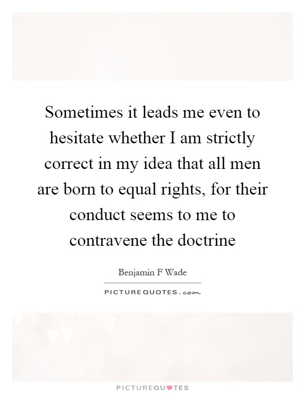 Sometimes it leads me even to hesitate whether I am strictly correct in my idea that all men are born to equal rights, for their conduct seems to me to contravene the doctrine Picture Quote #1