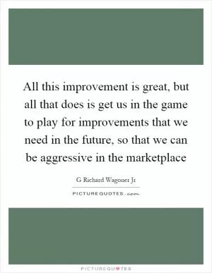 All this improvement is great, but all that does is get us in the game to play for improvements that we need in the future, so that we can be aggressive in the marketplace Picture Quote #1