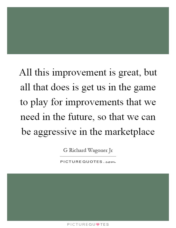 All this improvement is great, but all that does is get us in the game to play for improvements that we need in the future, so that we can be aggressive in the marketplace Picture Quote #1