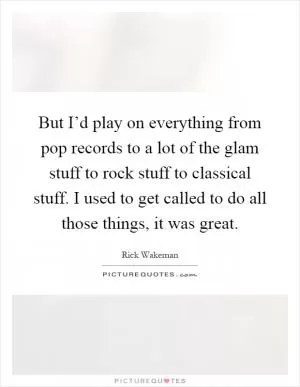 But I’d play on everything from pop records to a lot of the glam stuff to rock stuff to classical stuff. I used to get called to do all those things, it was great Picture Quote #1