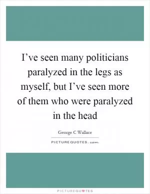 I’ve seen many politicians paralyzed in the legs as myself, but I’ve seen more of them who were paralyzed in the head Picture Quote #1