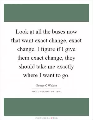 Look at all the buses now that want exact change, exact change. I figure if I give them exact change, they should take me exactly where I want to go Picture Quote #1