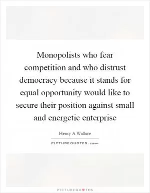 Monopolists who fear competition and who distrust democracy because it stands for equal opportunity would like to secure their position against small and energetic enterprise Picture Quote #1