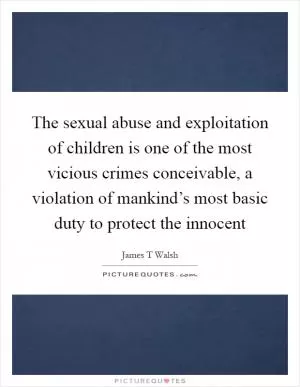 The sexual abuse and exploitation of children is one of the most vicious crimes conceivable, a violation of mankind’s most basic duty to protect the innocent Picture Quote #1