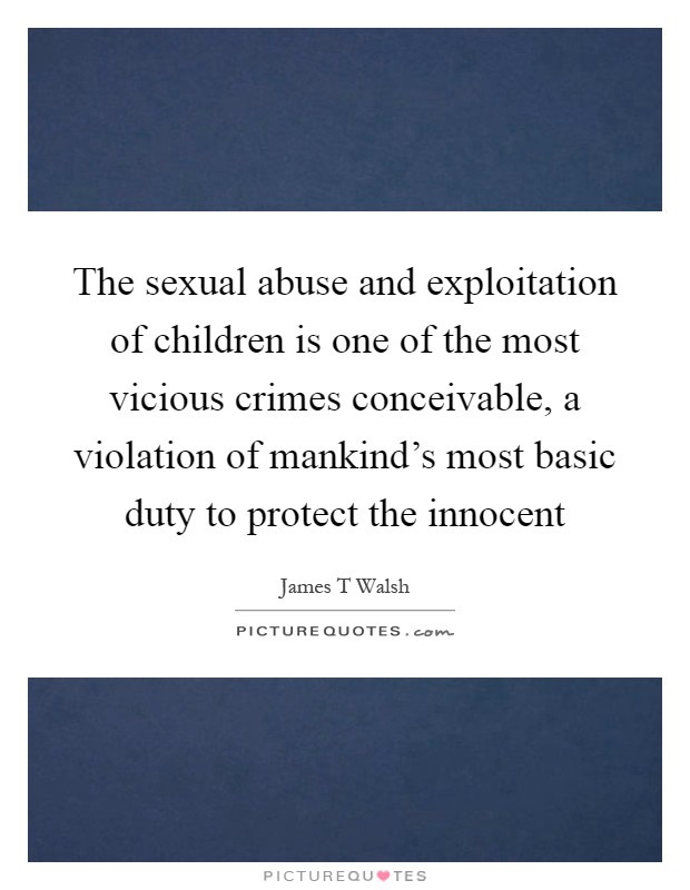 The sexual abuse and exploitation of children is one of the most vicious crimes conceivable, a violation of mankind's most basic duty to protect the innocent Picture Quote #1
