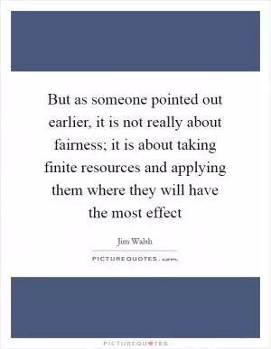 But as someone pointed out earlier, it is not really about fairness; it is about taking finite resources and applying them where they will have the most effect Picture Quote #1