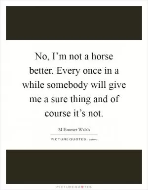 No, I’m not a horse better. Every once in a while somebody will give me a sure thing and of course it’s not Picture Quote #1